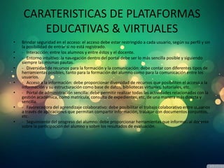 CARATERISTICAS DE PLATAFORMAS
EDUCATIVAS & VIRTUALES
• Brindar seguridad en el acceso: el acceso debe estar restringido a cada usuario, según su perfil y sin
la posibilidad de entrar si no está registrado.
• - Interacción: entre los alumnos y entre éstos y el docente.
• - Entorno intuitivo: la navegación dentro del portal debe ser lo más sencilla posible y siguiendo
siempre las mismas pautas.
• - Diversidad de recursos para la formación y la comunicación: debe contar con diferentes tipos de
herramientas posibles, tanto para la formación del alumno como para la comunicación entre los
usuarios.
• - Acceso a la información: debe proporcionar diversidad de recursos que posibiliten el acceso a la
información y su estructuración como base de datos, bibliotecas virtuales, tutoriales, etc.
• - Portal de administración sencilla: debe permitir realizar todas las actividades relacionadas con la
gestión académica, como matrícula, consulta de expedientes, etc, de una manera más directa y
sencilla.
• - Favorecedora del aprendizaje colaborativo: debe posibilitar el trabajo colaborativo entre usuarios
a través de aplicaciones que permitan compartir información, trabajar con documentos conjuntos,
etc.
• - Seguimiento del progreso del alumno: debe proporcionar herramientas que informen al docente
sobre la participación del alumno y sobre los resultados de evaluación.
 