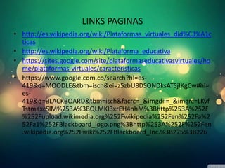 LINKS PAGINAS
• http://es.wikipedia.org/wiki/Plataformas_virtuales_did%C3%A1c
ticas
• http://es.wikipedia.org/wiki/Plataforma_educativa
• https://sites.google.com/site/plataformaseducativasvirtuales/ho
me/plataformas-virtuales/caracteristicas
• https://www.google.com.co/search?hl=es-
419&q=MOODLE&tbm=isch&ei=z5zbU8DSONDksATSjIKgCw#hl=
es-
419&q=BLACKBOARD&tbm=isch&facrc=_&imgdii=_&imgrc=LKvf
TstmKxcSlM%253A%3BQLMKI3xrEH4nhM%3Bhttp%253A%252F
%252Fupload.wikimedia.org%252Fwikipedia%252Fen%252Fa%2
52Fa1%252FBlackboard_logo.png%3Bhttp%253A%252F%252Fen
.wikipedia.org%252Fwiki%252FBlackboard_Inc.%3B275%3B226
 