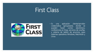 First Class
• Es una aplicación cliente/servidor
colaborativa (groupware), donde se
pueden hacer correo electrónico,
conferencias en línea, servicios de voz/fax,
y sistema de tablón de anuncios, para
sistemas operativos Windows, Macintosh y
Linux.
 