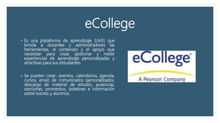 eCollege
• Es una plataforma de aprendizaje (LMS) que
brinda a docentes y administradores las
herramientas, el contenido y el apoyo que
necesitan para crear, gestionar y medir
experiencias de aprendizaje personalizadas y
atractivas para sus estudiantes.
• Se pueden crear: eventos, calendarios, agenda,
cursos, envió de comunicados personalizados,
descarga de material de estudio, ausencias,
sanciones, promedios, boletines e información
sobre tutores y alumnos.
 
