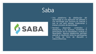 Saba
• Una plataforma de distribución del
aprendizaje es una aplicación de software o
una tecnología que funciona en Internet y
que se usa para planear, implementar y
evaluar procesos de aprendizaje.
• Permiten desarrollar contenidos y
distribuirlos a los alumnos, monitorear la
participación de los estudiantes y evaluar su
desempeño. Algunas plataformas permiten
además la interacción entre los participantes
a través de foros de discusión o
videoconferencias.
 