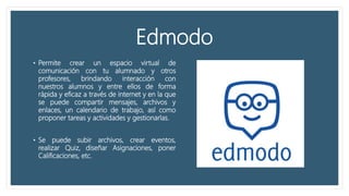 Edmodo
• Permite crear un espacio virtual de
comunicación con tu alumnado y otros
profesores, brindando interacción con
nuestros alumnos y entre ellos de forma
rápida y eficaz a través de internet y en la que
se puede compartir mensajes, archivos y
enlaces, un calendario de trabajo, así como
proponer tareas y actividades y gestionarlas.
• Se puede subir archivos, crear eventos,
realizar Quiz, diseñar Asignaciones, poner
Calificaciones, etc.
 