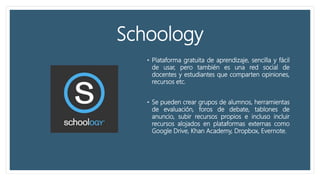 Schoology
• Plataforma gratuita de aprendizaje, sencilla y fácil
de usar, pero también es una red social de
docentes y estudiantes que comparten opiniones,
recursos etc.
• Se pueden crear grupos de alumnos, herramientas
de evaluación, foros de debate, tablones de
anuncio, subir recursos propios e incluso incluir
recursos alojados en plataformas externas como
Google Drive, Khan Academy, Dropbox, Evernote.
 