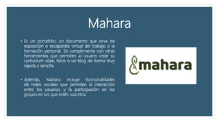Mahara
• Es un portafolio, un documento que sirve de
exposición o escaparate virtual del trabajo o la
formación personal. Se complementa con otras
herramientas que permiten al usuario crear su
curriculum vitáe, foros o un blog de forma muy
rápida y sencilla.
• Además, Mahara incluye funcionalidades
de redes sociales que permiten la interacción
entre los usuarios y la participación en los
grupos en los que estén suscritos.
 