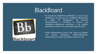BlackBoard
• Es una de las plataforma preferidas. Su uso es muy
beneficioso, ya que por sus múltiples prestaciones
es capaz de desaparecer las barreras
espacio/tiempo y brindarle al alumno una
verdadera experiencia educativa y de calidad.
Además de contar con una versión para el móvil.
• Utiliza herramientas como: chat, clases en directo
con pizarra interactiva, videoconferencias,
evaluaciones en línea, encuestas a alumnos, etc.
 