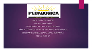 FACULTAD DE EDUCACION
INICIAL Y PARVULARIA
LICENCIADO JUAN CARLOS PEREZ MAJANO
TEMA: PLATAFORMAS VIRTUALES EDUCATIVAS Y COMERCIALES
ESTUDIANTE: GABRIELA BEATRIZ ERAZO HERNANDEZ
FECHA: 06-06-17
 