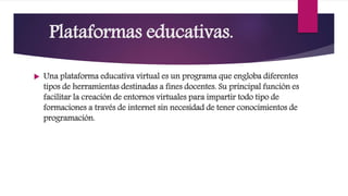 Plataformas educativas.
 Una plataforma educativa virtual es un programa que engloba diferentes
tipos de herramientas destinadas a fines docentes. Su principal función es
facilitar la creación de entornos virtuales para impartir todo tipo de
formaciones a través de internet sin necesidad de tener conocimientos de
programación.
 