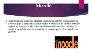 Moodle.
 Aula virtual por excelencia utilizada en múltiples ámbitos. Es un paquete de
software para la creación de cursos y sitios Web basados en Internet para dar
soporte a un marco de educación social constructivista. Pese a necesitar un
servidor para alojarlo, existen servicios en Internet que lo ofrecen de forma
gratuita:
 