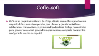 Coffe-soft.
 Coffe es un paquete de software, de código abierto, acceso libre que ofrece un
conjunto de herramientas especiales para planear y ejecutar actividades
colaborativas e interactivas en comunidades educativas. Incluye herramientas
para: generar notas, chat, generados mapas mentales, compartir documentos,
configurar la interfaz en español.
 