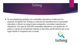 Tiching
 Es una plataforma gratuita con contenidos educativos creados por los
usuarios. El objetivo de Tiching es conectar los miembros de la comunidad
educativa y ofrecer un espacio para compartir y encontrar experiencias
educativas. Con más de 500.000 contenidos educativos, con aportes de 19
países y a pesar de encontrarse todavía en fase beta, puede decirse que es un
lugar donde el compartir sale a cuenta.
 