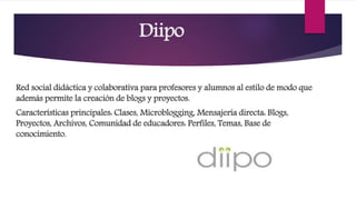 Diipo
Red social didáctica y colaborativa para profesores y alumnos al estilo de modo que
además permite la creación de blogs y proyectos.
Características principales: Clases, Microblogging, Mensajería directa: Blogs,
Proyectos, Archivos, Comunidad de educadores: Perfiles, Temas, Base de
conocimiento.
 