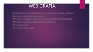 WEB GRAFIA.
• https://prezi.com/npvcjx_2lzli/plataformas-comerciales-de-comercio-electronico/
• https://aws.amazon.com/es/what-is-aws/
• HTTP://WWW.SABER.ULA.VE/BITSTREAM/123456789/17239/2/ARTICULO2.PDF
• HTTP://WWW.AULA1.COM/PLATAFORMAS-EDUCATIVAS/
• HTTP://MOODLE.ORG/
• HTTP://WWW.TICHING.COM/
 