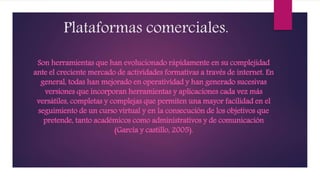Plataformas comerciales.
Son herramientas que han evolucionado rápidamente en su complejidad
ante el creciente mercado de actividades formativas a través de internet. En
general, todas han mejorado en operatividad y han generado sucesivas
versiones que incorporan herramientas y aplicaciones cada vez más
versátiles, completas y complejas que permiten una mayor facilidad en el
seguimiento de un curso virtual y en la consecución de los objetivos que
pretende, tanto académicos como administrativos y de comunicación
(García y castillo, 2005).
 