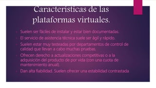 Características de las
plataformas virtuales.
• Suelen ser fáciles de instalar y estar bien documentadas.
• El servicio de asistencia técnica suele ser ágil y rápido.
• Suelen estar muy testeadas por departamentos de control de
calidad que llevan a cabo muchas pruebas.
• Ofrecen derecho a actualizaciones competitivas o a la
adquisición del producto de por vida (con una cuota de
mantenimiento anual).
• Dan alta fiabilidad. Suelen ofrecer una estabilidad contrastada.
 