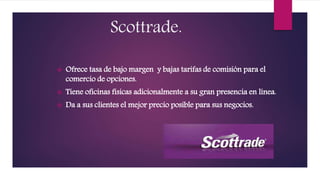 Scottrade.
 Ofrece tasa de bajo margen y bajas tarifas de comisión para el
comercio de opciones.
 Tiene oficinas físicas adicionalmente a su gran presencia en línea.
 Da a sus clientes el mejor precio posible para sus negocios.
 