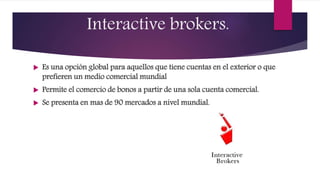 Interactive brokers.
 Es una opción global para aquellos que tiene cuentas en el exterior o que
prefieren un medio comercial mundial
 Permite el comercio de bonos a partir de una sola cuenta comercial.
 Se presenta en mas de 90 mercados a nivel mundial.
 
