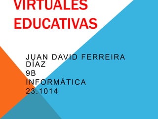 VIRTUALES 
EDUCATIVAS 
JUAN DAVID FERREIRA 
DÍAZ 
9B 
INFORMÁTICA 
23.1014 
 