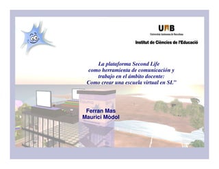 La plataforma Second Life
como herramienta de comunicación y
trabajo en el ámbito docente:
Como crear una escuela virtual en SL”
Ferran Mas
Maurici Mòdol
 