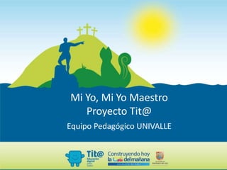 Mi Yo, Mi Yo Maestro
Proyecto Tit@
Equipo Pedagógico UNIVALLE
 