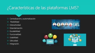 ¿Características de las plataformas LMS?
 Centralización y automatización
 Flexibilidad
 Interactividad.
 Estandarización.
 Escalabilidad.
 Funcionalidad.
 Usabilidad.
 Ubicuidad.
 Integración.
 