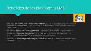 Beneficios de las plataformas LMS
• Permiten estudiar en cualquier momento el lugar, anulando el problema de las distancias
geográficas o temporales y ofreciendo una gran libertad en cuanto a tiempo y ritmo de
aprendizaje.
• Posibilitan la capacitación de las personas con máxima flexibilidad y costos reducidos.
• Para su uso no se precisan grandes conocimientos (únicamente un nivel básico del
funcionamiento de Internet y de las herramientas informáticas).
• Posibilita un aprendizaje constante y actualizado a través de la interacción entre tutores y
alumnos.
 