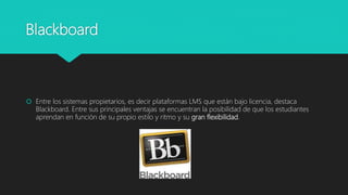 Blackboard
 Entre los sistemas propietarios, es decir plataformas LMS que están bajo licencia, destaca
Blackboard. Entre sus principales ventajas se encuentran la posibilidad de que los estudiantes
aprendan en función de su propio estilo y ritmo y su gran flexibilidad.
 