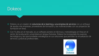 Dokeos
 Dokeos, es un creador de soluciones de e-learning y una empresa de servicios con un enfoque
de ayuda a las empresas, proveedores de formación y las multinacionales con sus proyectos de
formación en línea.
 Con 15 años en el mercado, es un software pionero en técnicas y metodologías en línea en el
sector de la educación universitaria en lengua francesa. Dokeos ha incorporado los avances
tecnológicos y las oportunidades estratégicas en sus soluciones que permiten la virtualización de
servicios y prácticas profesionales.
 