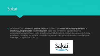 Sakai
 Se trata de una comunidad internacional que colabora para crear tecnología que mejora la
enseñanza, el aprendizaje y la investigación. Sakai está constituido a partir de varias
organizaciones que incluyen tanto grandes universidades como colegios pequeños, centros de
enseñanza primaria y secundaria, hospitales, organizaciones gubernamentales, sociedades de
investigación y partidos políticos.
 