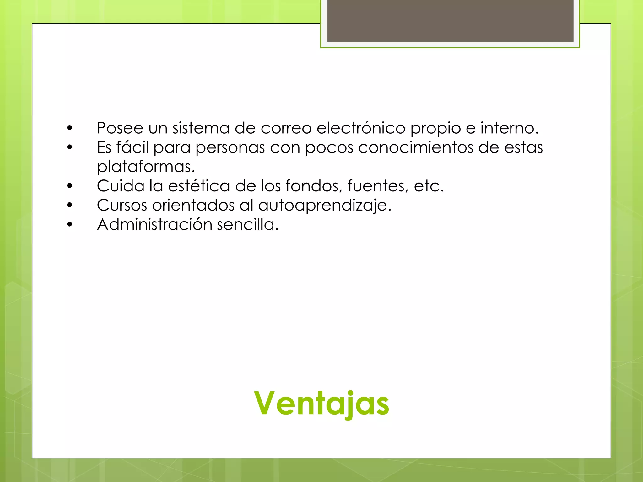 • Posee un sistema de correo electrónico propio e interno. 
• Es fácil para personas con pocos conocimientos de estas 
……plataformas. 
• Cuida la estética de los fondos, fuentes, etc. 
• Cursos orientados al autoaprendizaje. 
• Administración sencilla. 
Ventajas 
 