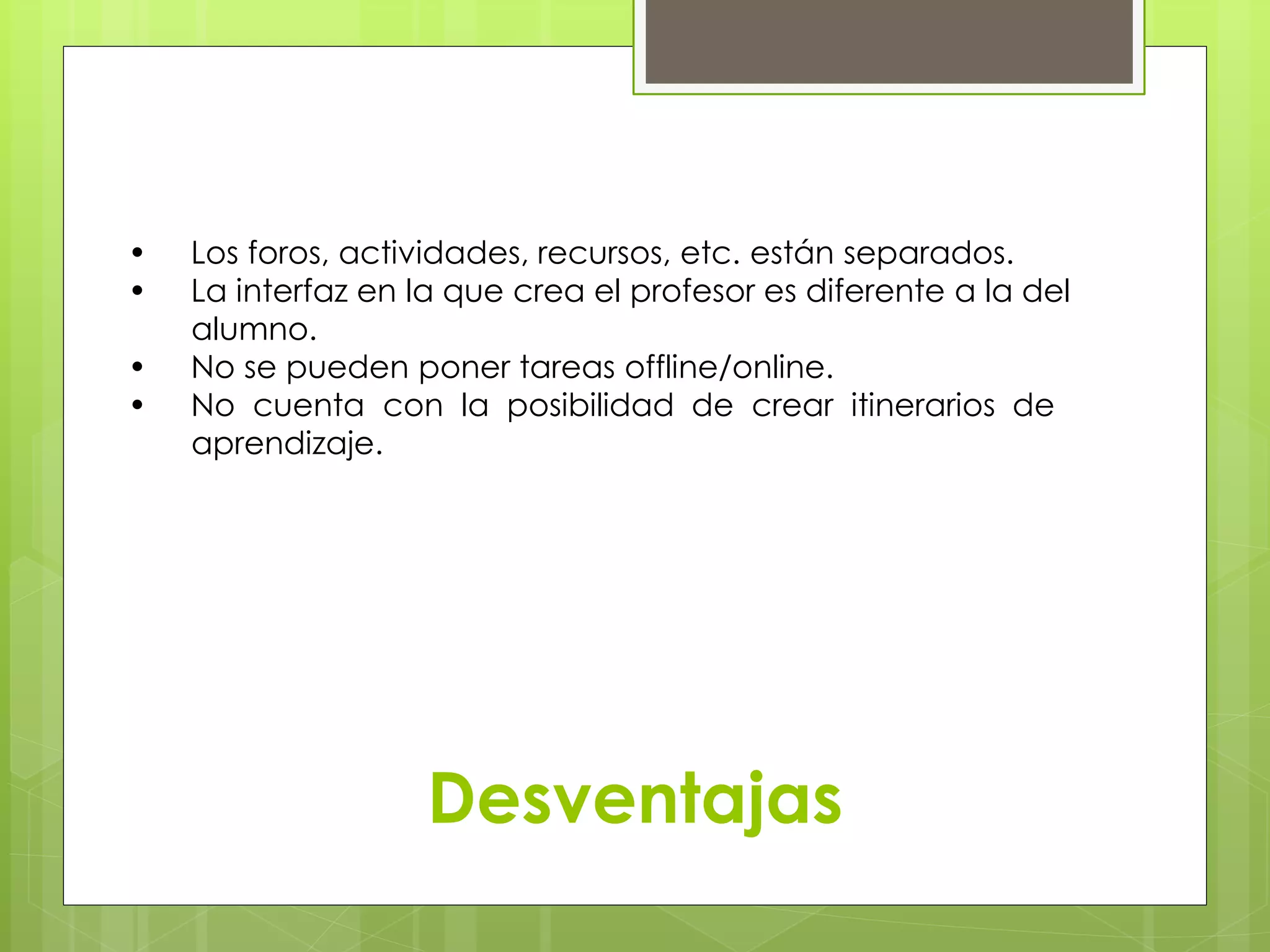 • Los foros, actividades, recursos, etc. están separados. 
• La interfaz en la que crea el profesor es diferente a la del 
……alumno. 
• No se pueden poner tareas offline/online. 
• No cuenta con la posibilidad de crear itinerarios de 
……aprendizaje. 
Desventajas 
 