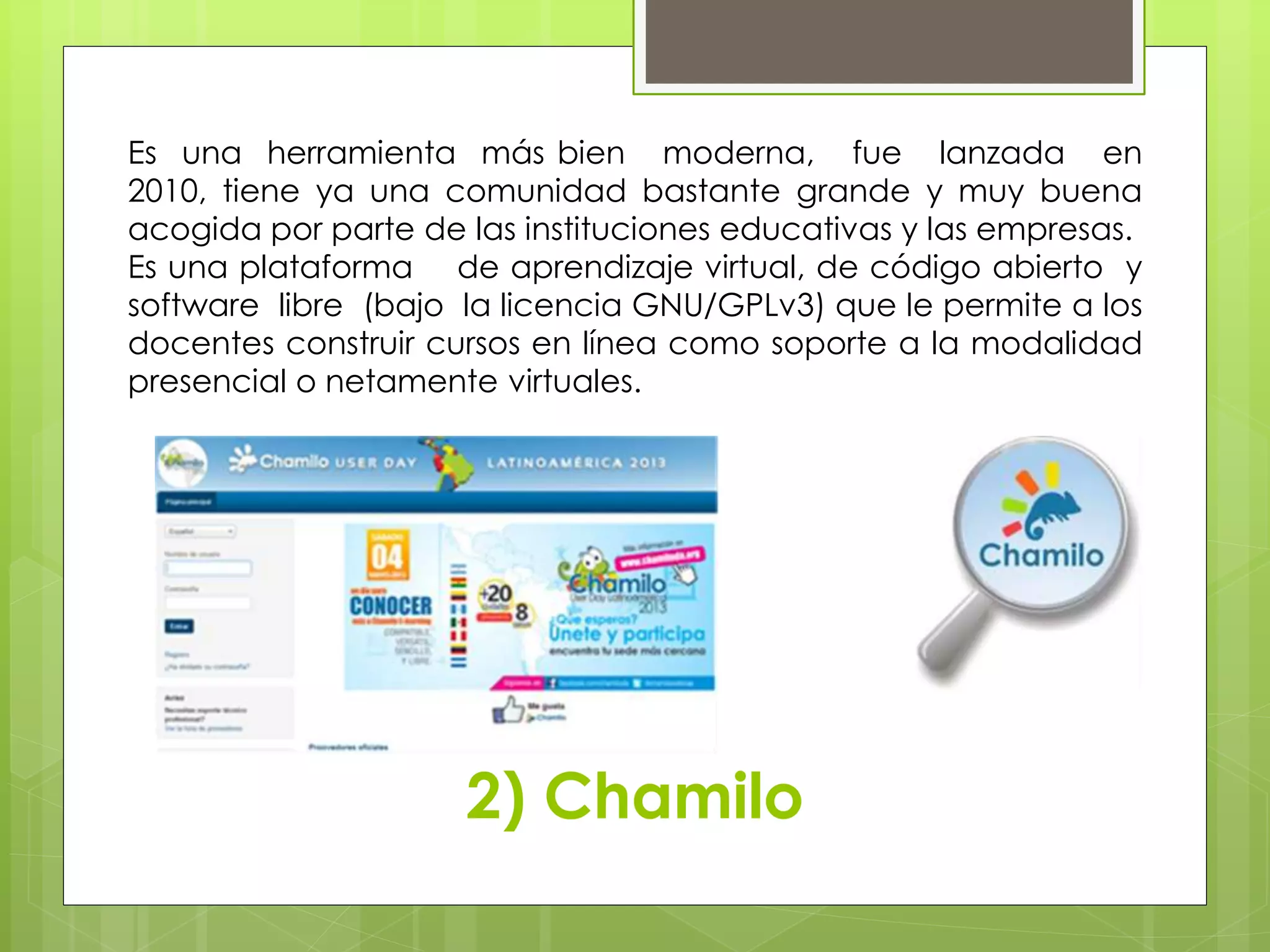 Es una herramienta más bien moderna, fue lanzada en 
2010, tiene ya una comunidad bastante grande y muy buena 
acogida por parte de las instituciones educativas y las empresas. 
Es una plataforma de aprendizaje virtual, de código abierto y 
software libre (bajo la licencia GNU/GPLv3) que le permite a los 
docentes construir cursos en línea como soporte a la modalidad 
presencial o netamente virtuales. 
2) Chamilo 
 