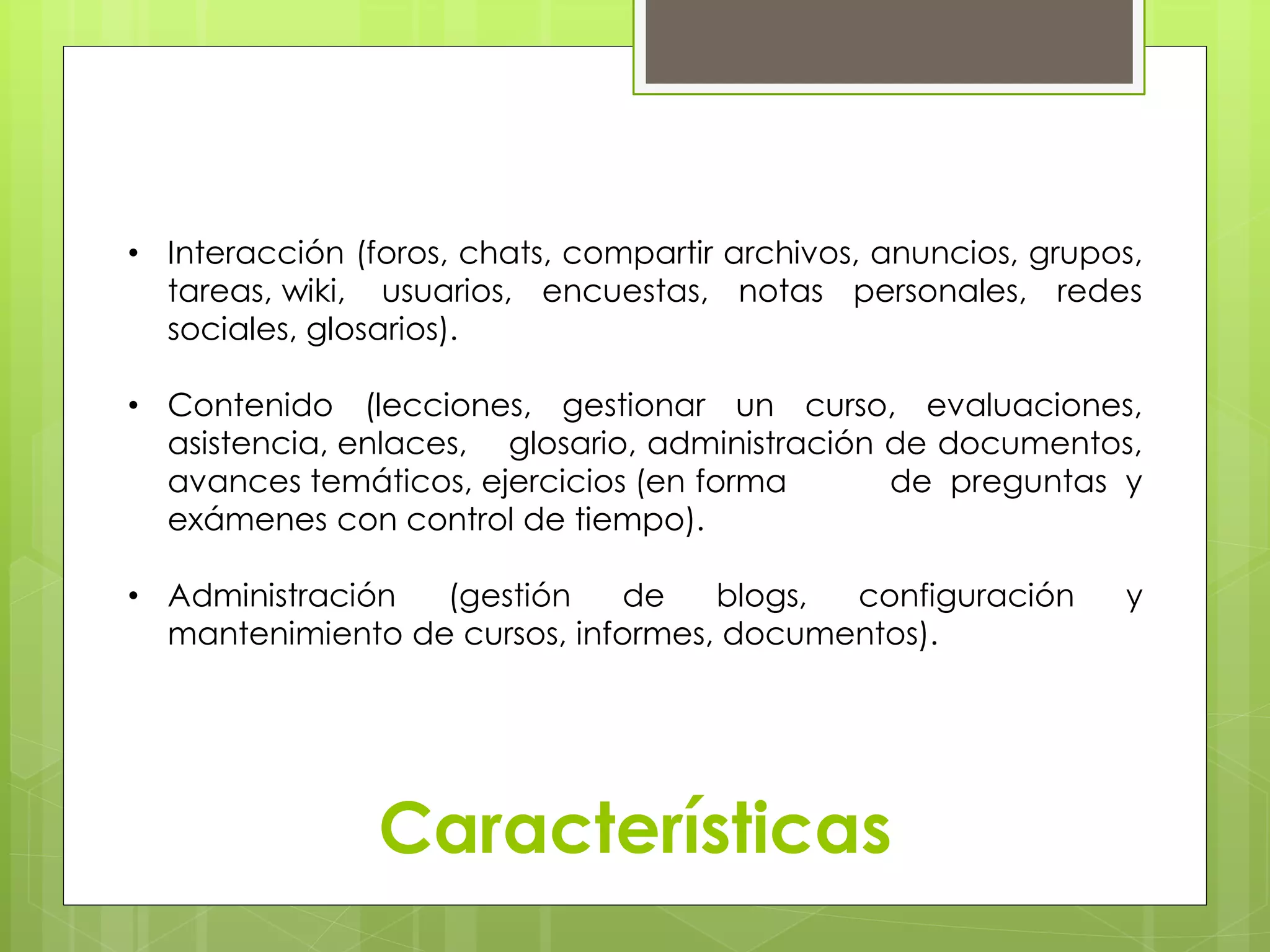 • Interacción (foros, chats, compartir archivos, anuncios, grupos, 
tareas, wiki, usuarios, encuestas, notas personales, redes 
sociales, glosarios). 
• Contenido (lecciones, gestionar un curso, evaluaciones, 
asistencia, enlaces, glosario, administración de documentos, 
avances temáticos, ejercicios (en forma de preguntas y 
exámenes con control de tiempo). 
• Administración (gestión de blogs, configuración y 
mantenimiento de cursos, informes, documentos). 
Características 
 