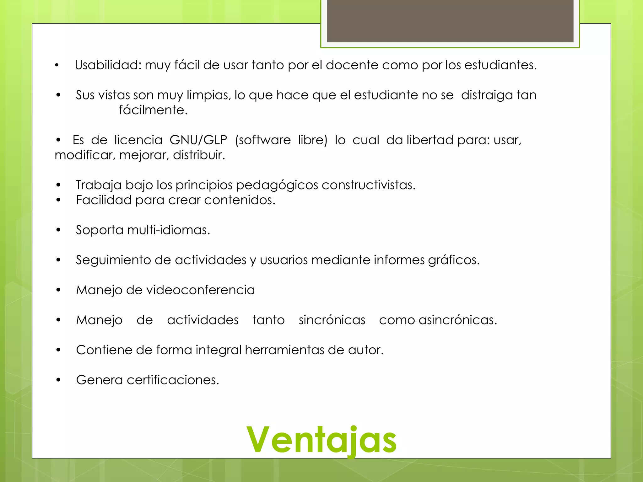 • Usabilidad: muy fácil de usar tanto por el docente como por los estudiantes. 
• Sus vistas son muy limpias, lo que hace que el estudiante no se distraiga tan 
Ventajas 
fácilmente. 
• Es de licencia GNU/GLP (software libre) lo cual da libertad para: usar, 
modificar, mejorar, distribuir. 
• Trabaja bajo los principios pedagógicos constructivistas. 
• Facilidad para crear contenidos. 
• Soporta multi-idiomas. 
• Seguimiento de actividades y usuarios mediante informes gráficos. 
• Manejo de videoconferencia 
• Manejo de actividades tanto sincrónicas como asincrónicas. 
• Contiene de forma integral herramientas de autor. 
• Genera certificaciones. 
 