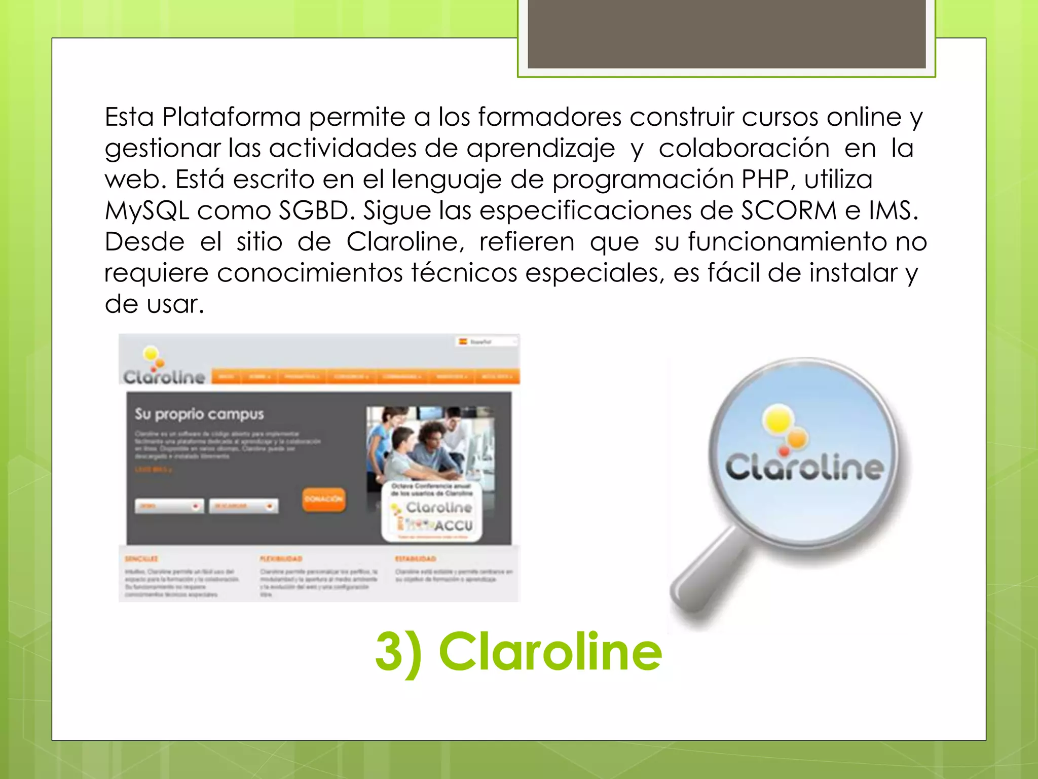 Esta Plataforma permite a los formadores construir cursos online y 
gestionar las actividades de aprendizaje y colaboración en la 
web. Está escrito en el lenguaje de programación PHP, utiliza 
MySQL como SGBD. Sigue las especificaciones de SCORM e IMS. 
Desde el sitio de Claroline, refieren que su funcionamiento no 
requiere conocimientos técnicos especiales, es fácil de instalar y 
de usar. 
3) Claroline 
 