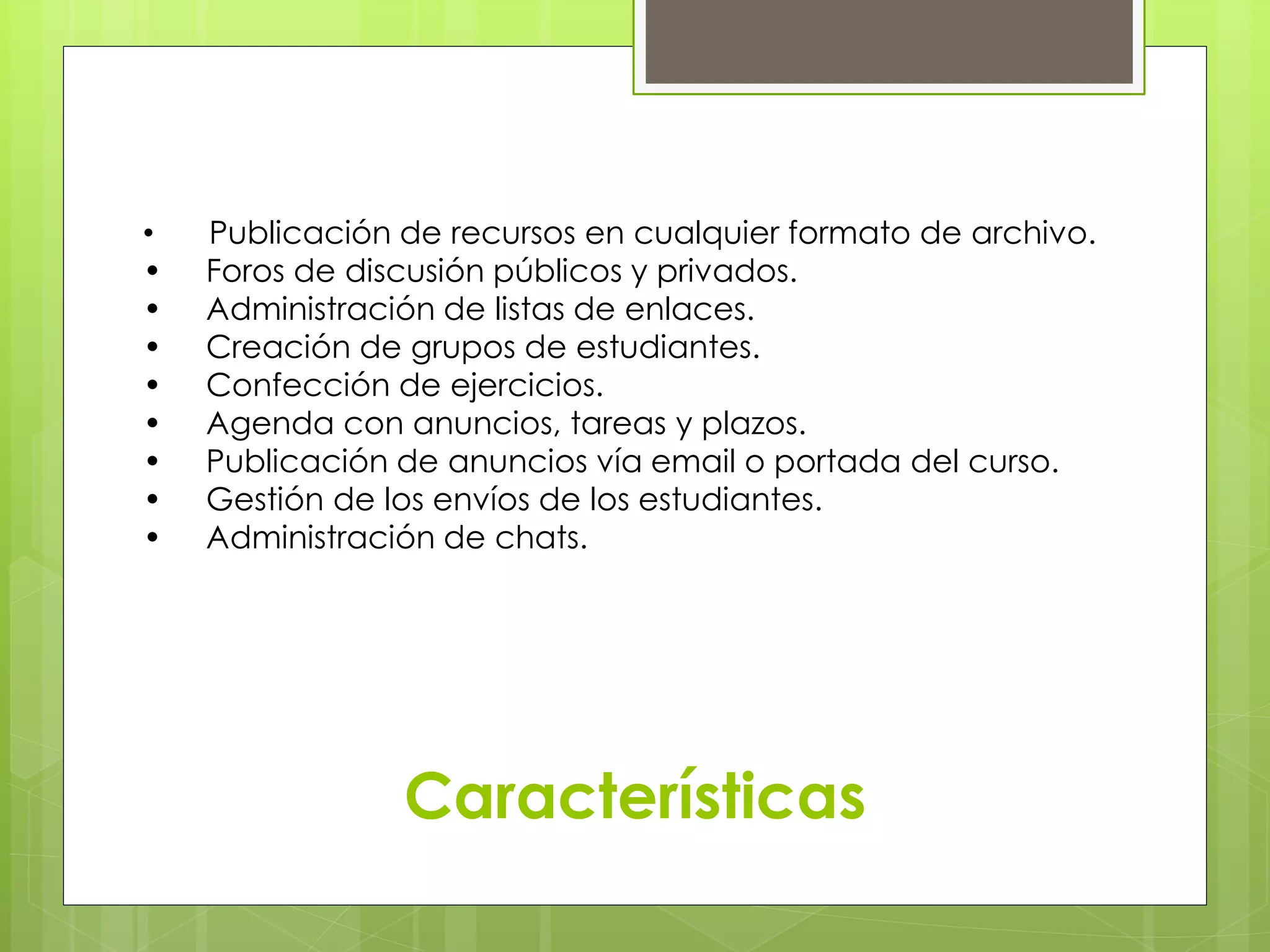 • Publicación de recursos en cualquier formato de archivo. 
• Foros de discusión públicos y privados. 
• Administración de listas de enlaces. 
• Creación de grupos de estudiantes. 
• Confección de ejercicios. 
• Agenda con anuncios, tareas y plazos. 
• Publicación de anuncios vía email o portada del curso. 
• Gestión de los envíos de los estudiantes. 
• Administración de chats. 
Características 
 