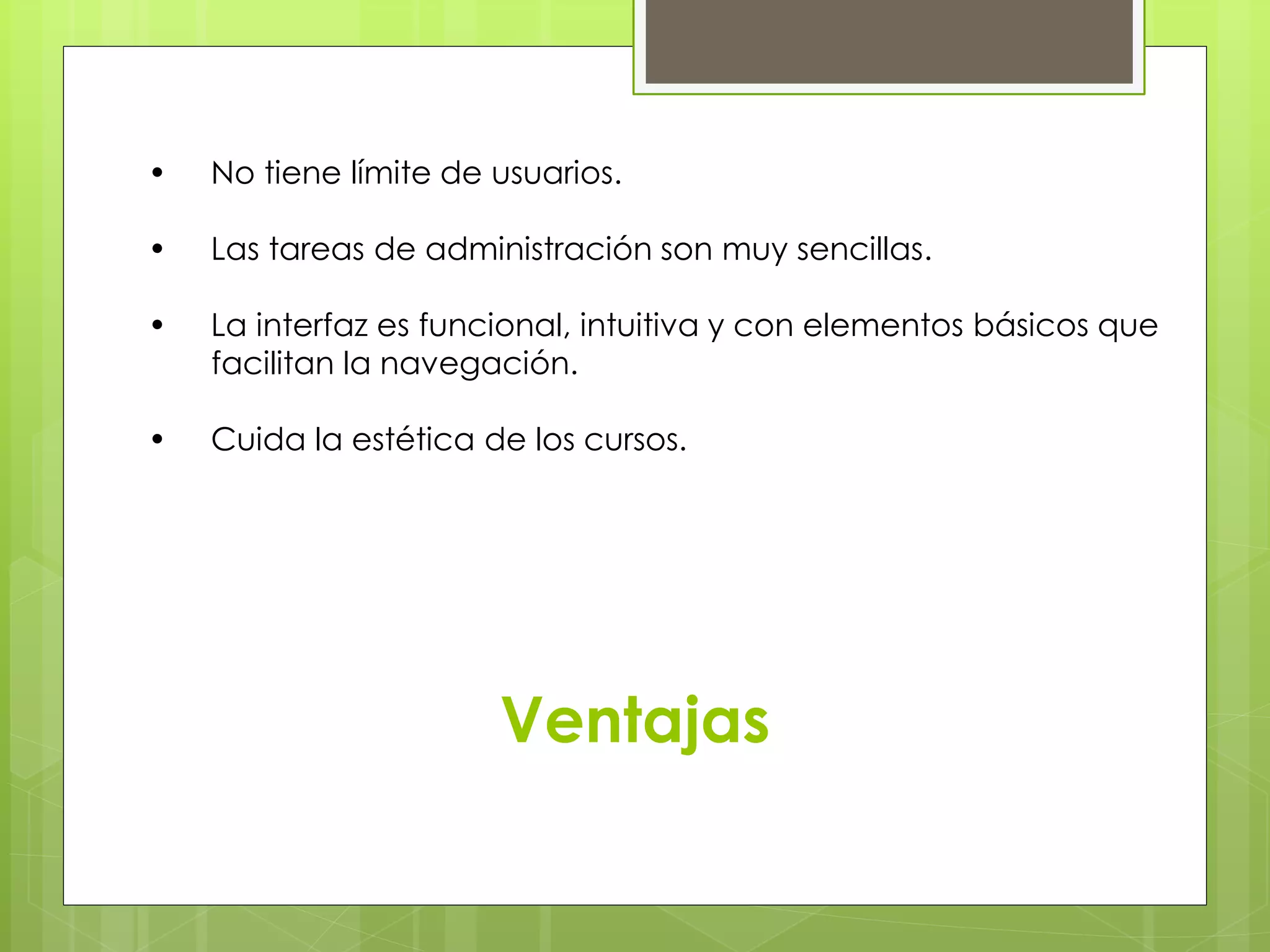 • No tiene límite de usuarios. 
• Las tareas de administración son muy sencillas. 
• La interfaz es funcional, intuitiva y con elementos básicos que 
……facilitan la navegación. 
• Cuida la estética de los cursos. 
Ventajas 
 