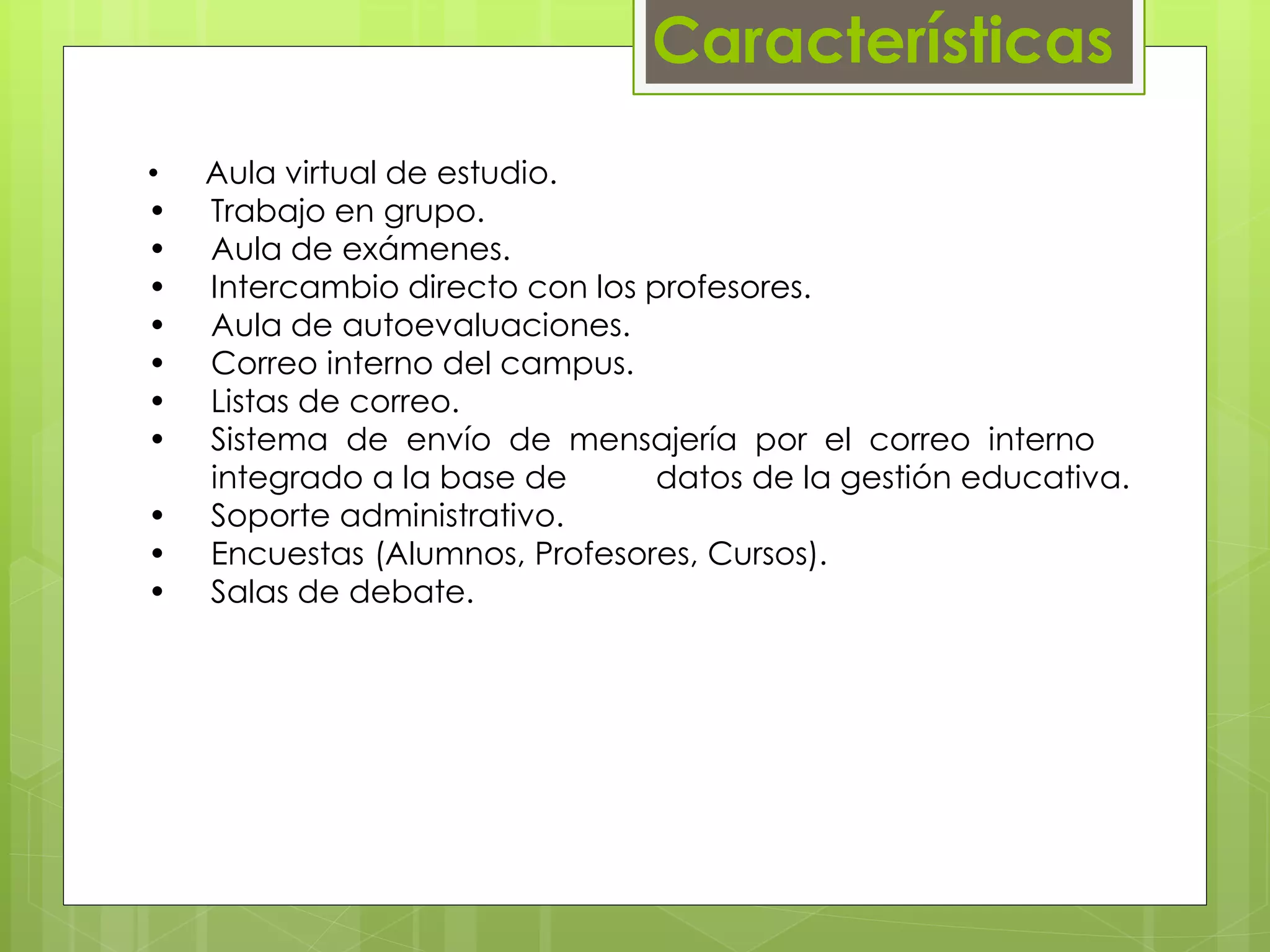 Características 
• Aula virtual de estudio. 
• Trabajo en grupo. 
• Aula de exámenes. 
• Intercambio directo con los profesores. 
• Aula de autoevaluaciones. 
• Correo interno del campus. 
• Listas de correo. 
• Sistema de envío de mensajería por el correo interno 
……integrado a la base de datos de la gestión educativa. 
• Soporte administrativo. 
• Encuestas (Alumnos, Profesores, Cursos). 
• Salas de debate. 
 