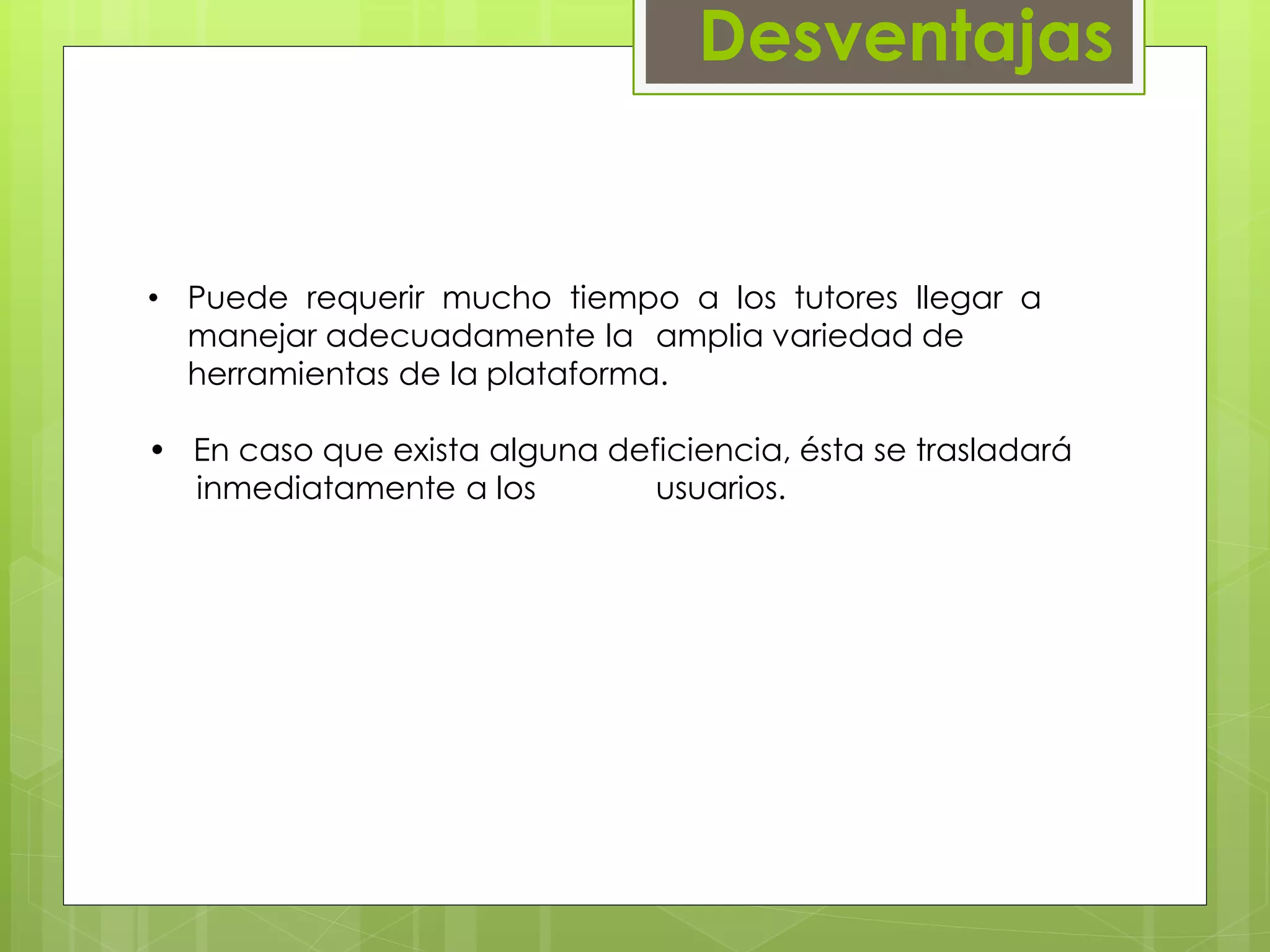 Desventajas 
• Puede requerir mucho tiempo a los tutores llegar a 
manejar adecuadamente la amplia variedad de 
herramientas de la plataforma. 
• En caso que exista alguna deficiencia, ésta se trasladará 
…..inmediatamente a los usuarios. 
 