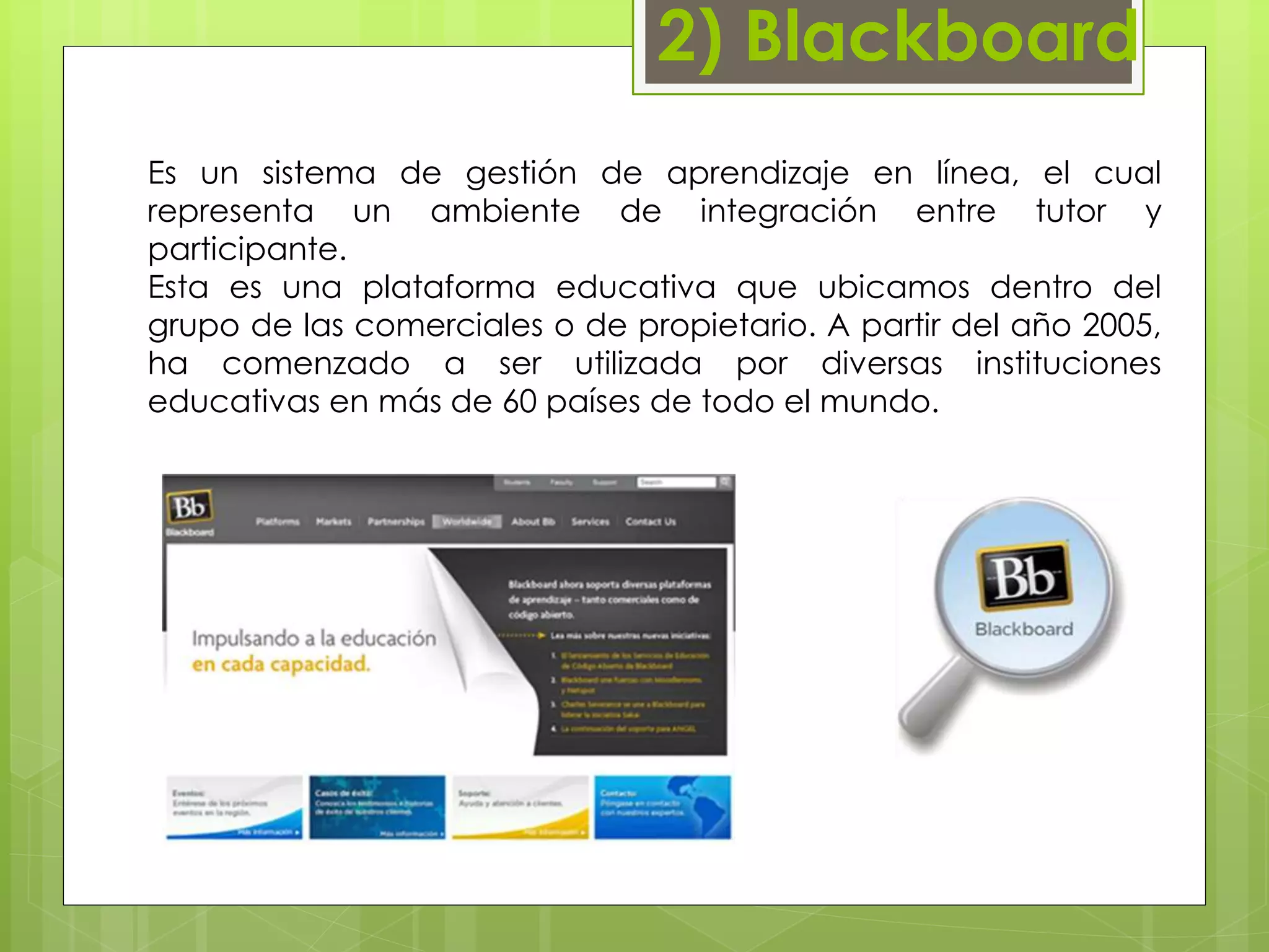 2) Blackboard 
Es un sistema de gestión de aprendizaje en línea, el cual 
representa un ambiente de integración entre tutor y 
participante. 
Esta es una plataforma educativa que ubicamos dentro del 
grupo de las comerciales o de propietario. A partir del año 2005, 
ha comenzado a ser utilizada por diversas instituciones 
educativas en más de 60 países de todo el mundo. 
 
