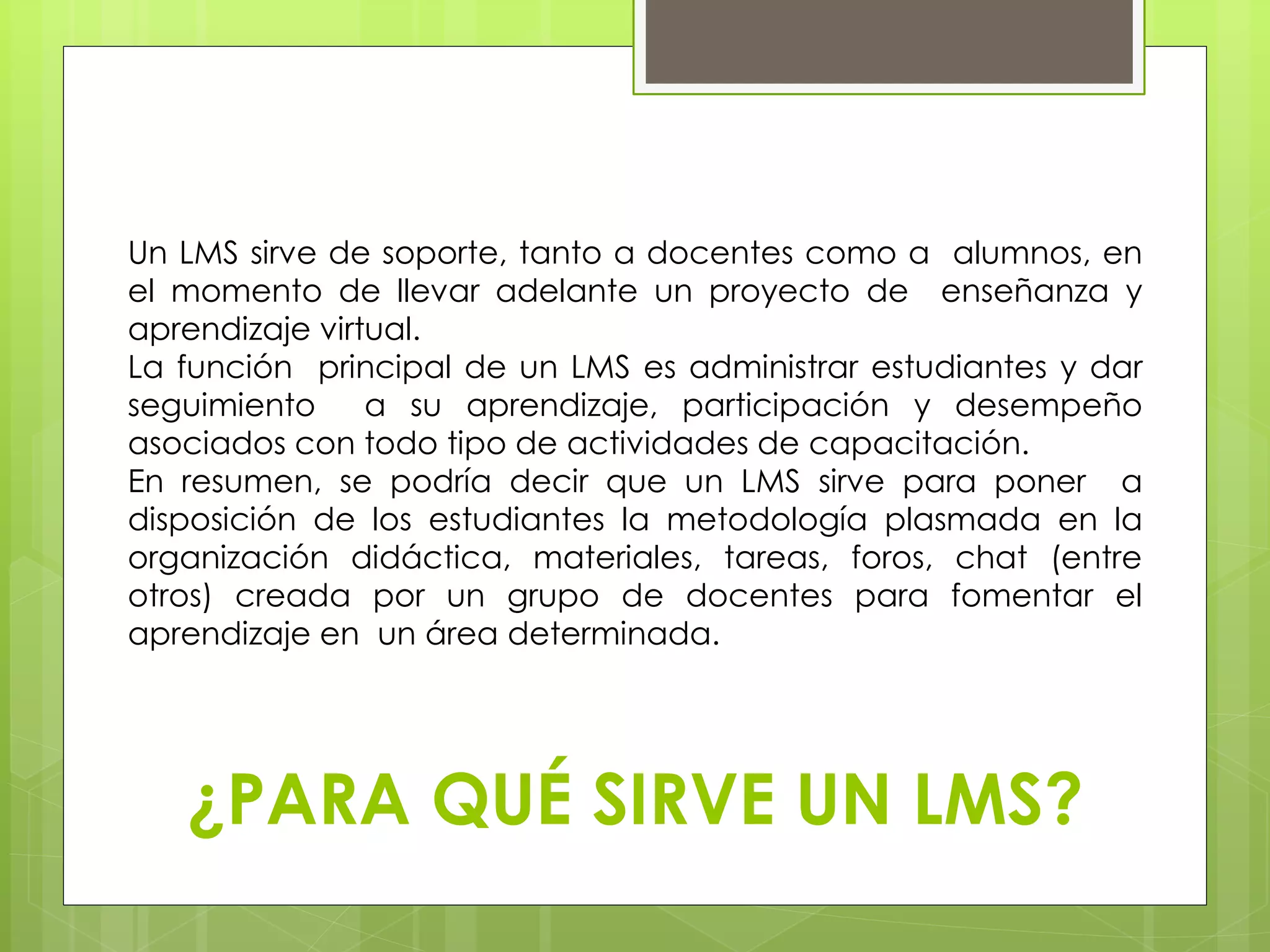 Un LMS sirve de soporte, tanto a docentes como a alumnos, en 
el momento de llevar adelante un proyecto de enseñanza y 
aprendizaje virtual. 
La función principal de un LMS es administrar estudiantes y dar 
seguimiento a su aprendizaje, participación y desempeño 
asociados con todo tipo de actividades de capacitación. 
En resumen, se podría decir que un LMS sirve para poner a 
disposición de los estudiantes la metodología plasmada en la 
organización didáctica, materiales, tareas, foros, chat (entre 
otros) creada por un grupo de docentes para fomentar el 
aprendizaje en un área determinada. 
¿PARA QUÉ SIRVE UN LMS? 
 