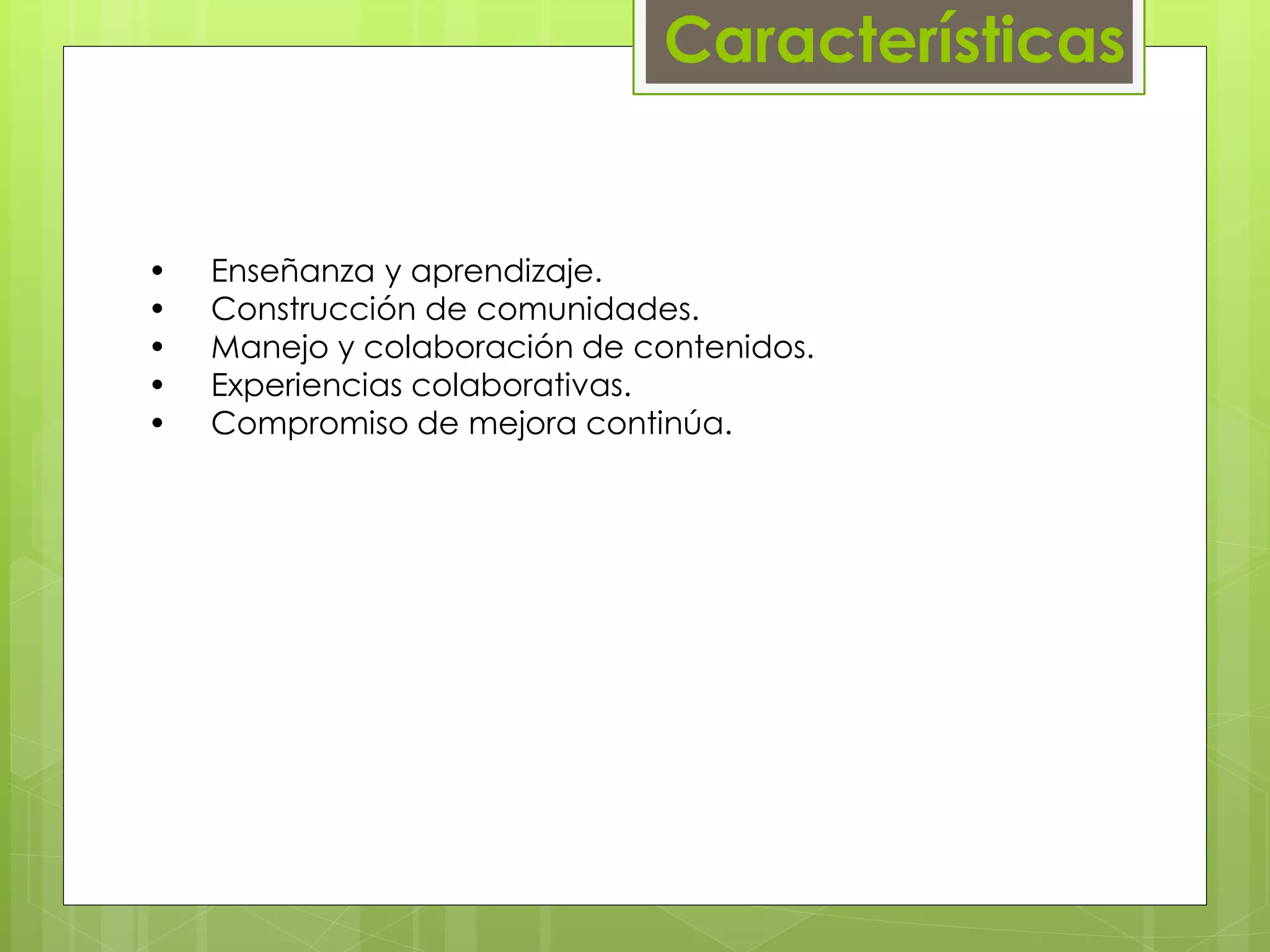 Características 
• Enseñanza y aprendizaje. 
• Construcción de comunidades. 
• Manejo y colaboración de contenidos. 
• Experiencias colaborativas. 
• Compromiso de mejora continúa. 
 