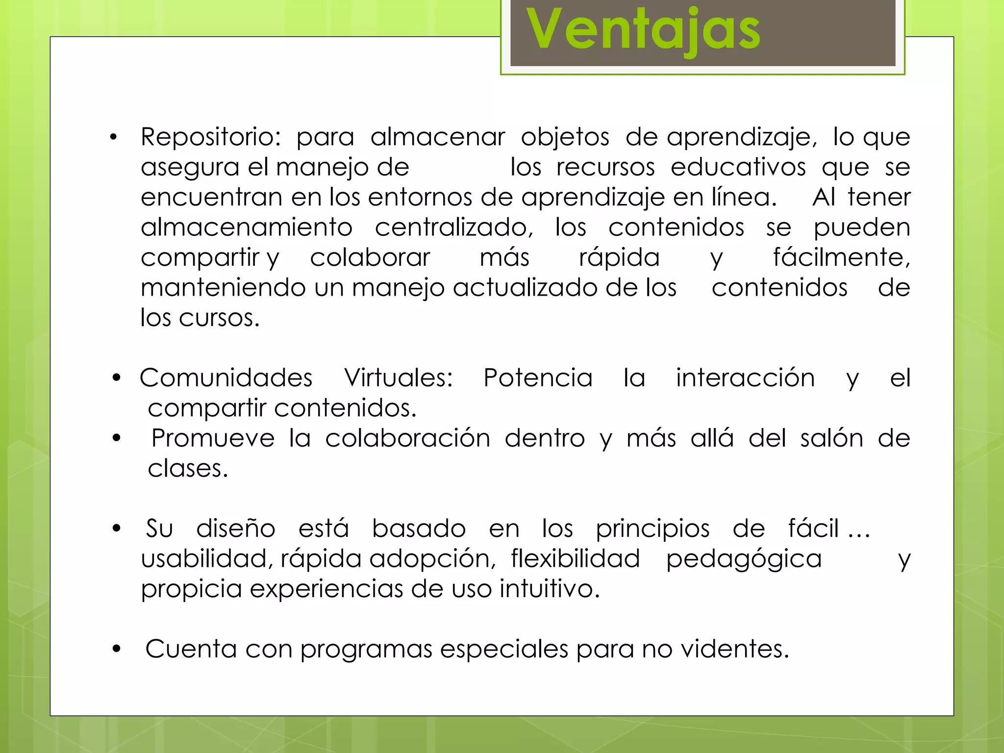 Ventajas 
• Repositorio: para almacenar objetos de aprendizaje, lo que 
asegura el manejo de los recursos educativos que se 
encuentran en los entornos de aprendizaje en línea. Al tener 
almacenamiento centralizado, los contenidos se pueden 
compartir y colaborar más rápida y fácilmente, 
manteniendo un manejo actualizado de los contenidos de 
los cursos. 
• Comunidades Virtuales: Potencia la interacción y el 
…..compartir contenidos. 
• Promueve la colaboración dentro y más allá del salón de 
…..clases. 
• Su diseño está basado en los principios de fácil … … 
….usabilidad, rápida adopción, flexibilidad pedagógica ……y 
….propicia experiencias de uso intuitivo. 
• Cuenta con programas especiales para no videntes. 
 