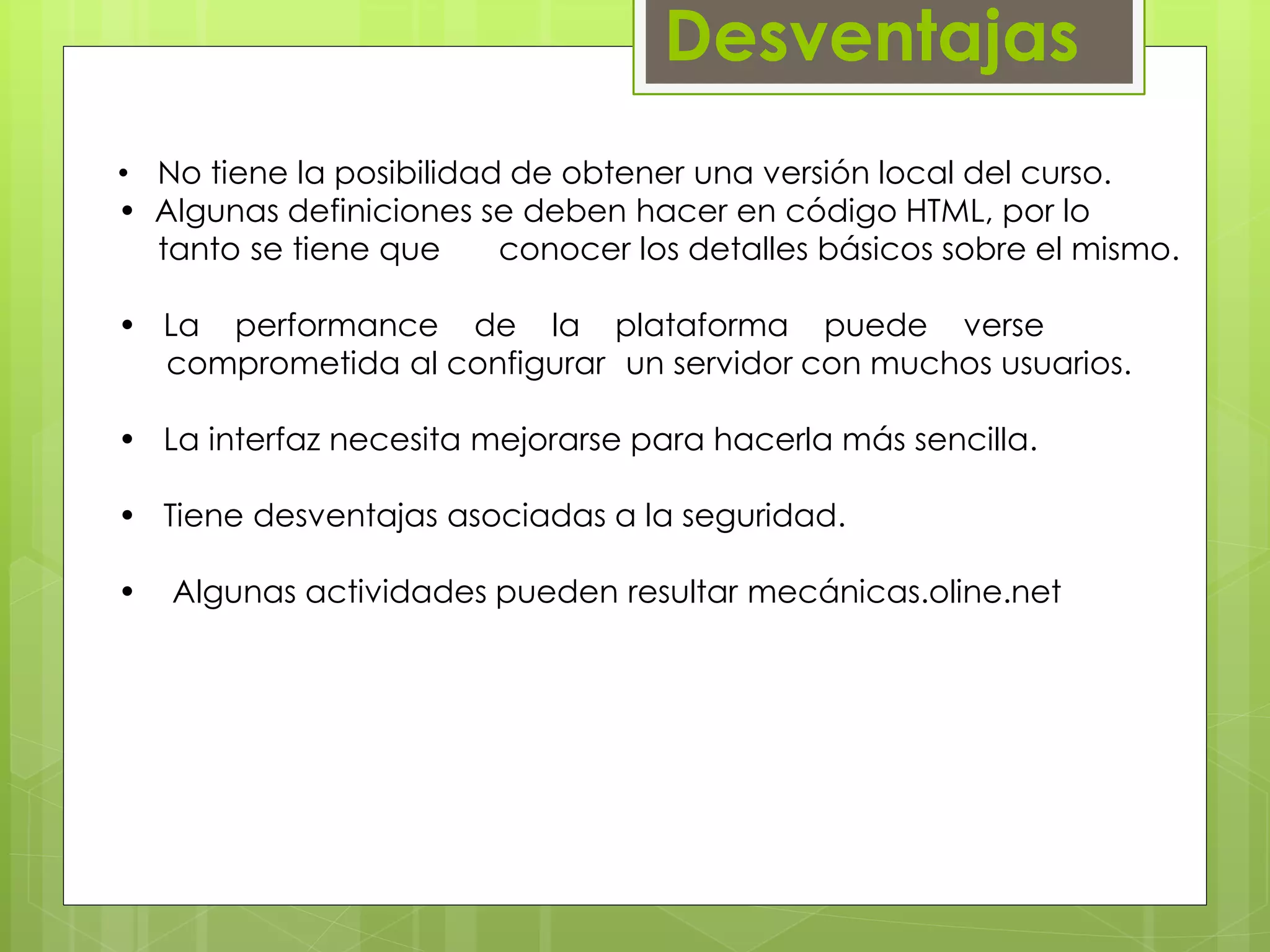 Desventajas 
• No tiene la posibilidad de obtener una versión local del curso. 
• Algunas definiciones se deben hacer en código HTML, por lo 
….tanto se tiene que conocer los detalles básicos sobre el mismo. 
• La performance de la plataforma puede verse 
…..comprometida al configurar un servidor con muchos usuarios. 
• La interfaz necesita mejorarse para hacerla más sencilla. 
• Tiene desventajas asociadas a la seguridad. 
• Algunas actividades pueden resultar mecánicas.oline.net 
 