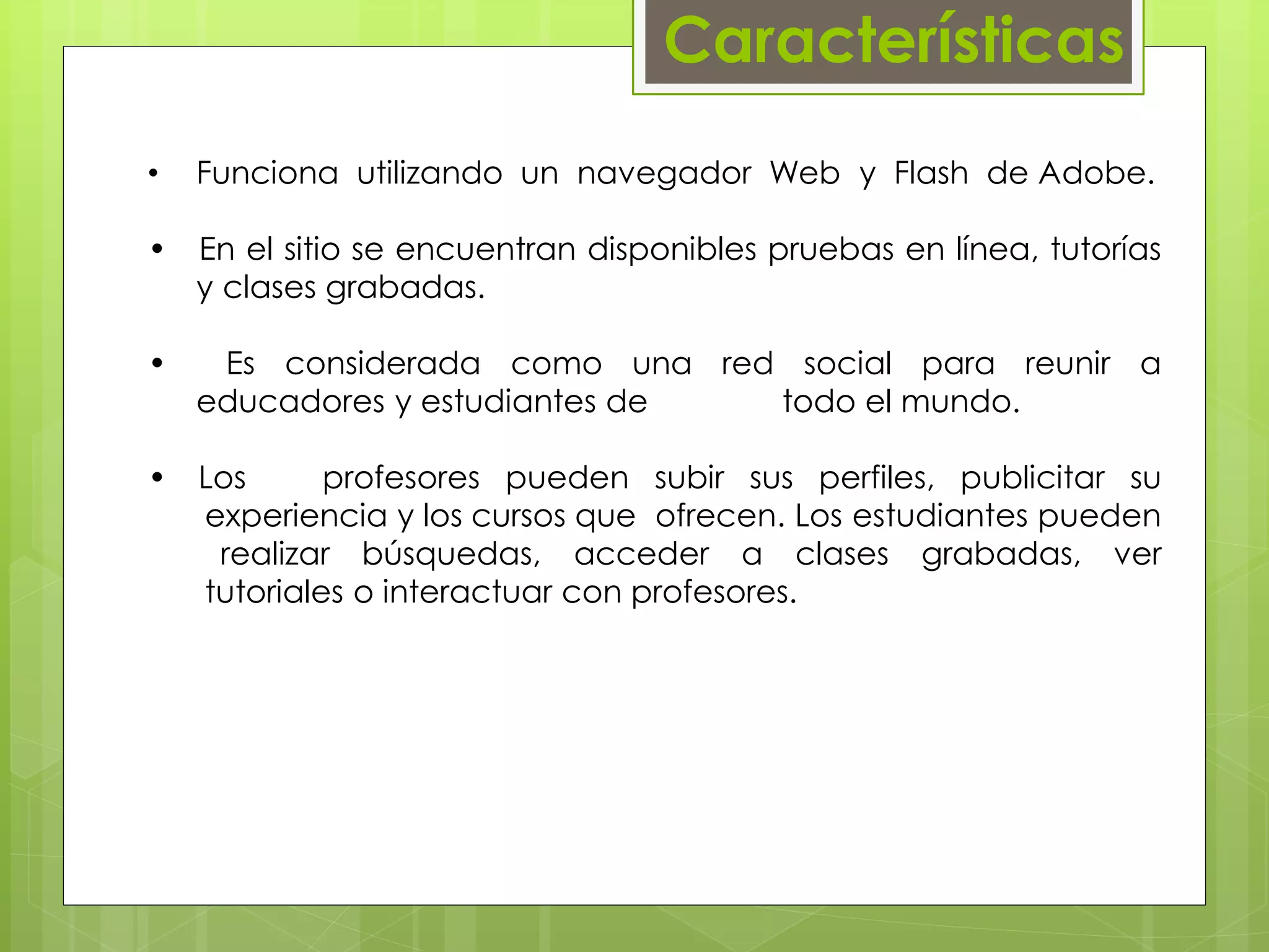 Características 
• Funciona utilizando un navegador Web y Flash de Adobe. 
• En el sitio se encuentran disponibles pruebas en línea, tutorías 
…..y clases grabadas. 
• Es considerada como una red social para reunir a 
…..educadores y estudiantes de todo el mundo. 
•…Los profesores pueden subir sus perfiles, publicitar su 
…...experiencia y los cursos que ofrecen. Los estudiantes pueden 
…. realizar búsquedas, acceder a clases grabadas, ver 
…...tutoriales o interactuar con profesores. 
 