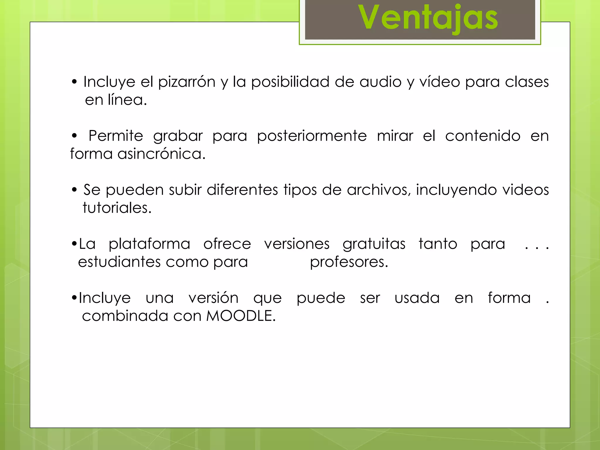 Ventajas 
• Incluye el pizarrón y la posibilidad de audio y vídeo para clases 
…en línea. 
• Permite grabar para posteriormente mirar el contenido en 
forma asincrónica. 
• Se pueden subir diferentes tipos de archivos, incluyendo videos 
. tutoriales. 
•La plataforma ofrece versiones gratuitas tanto para . . . 
..estudiantes como para profesores. 
•Incluye una versión que puede ser usada en forma . 
...combinada con MOODLE. 
 