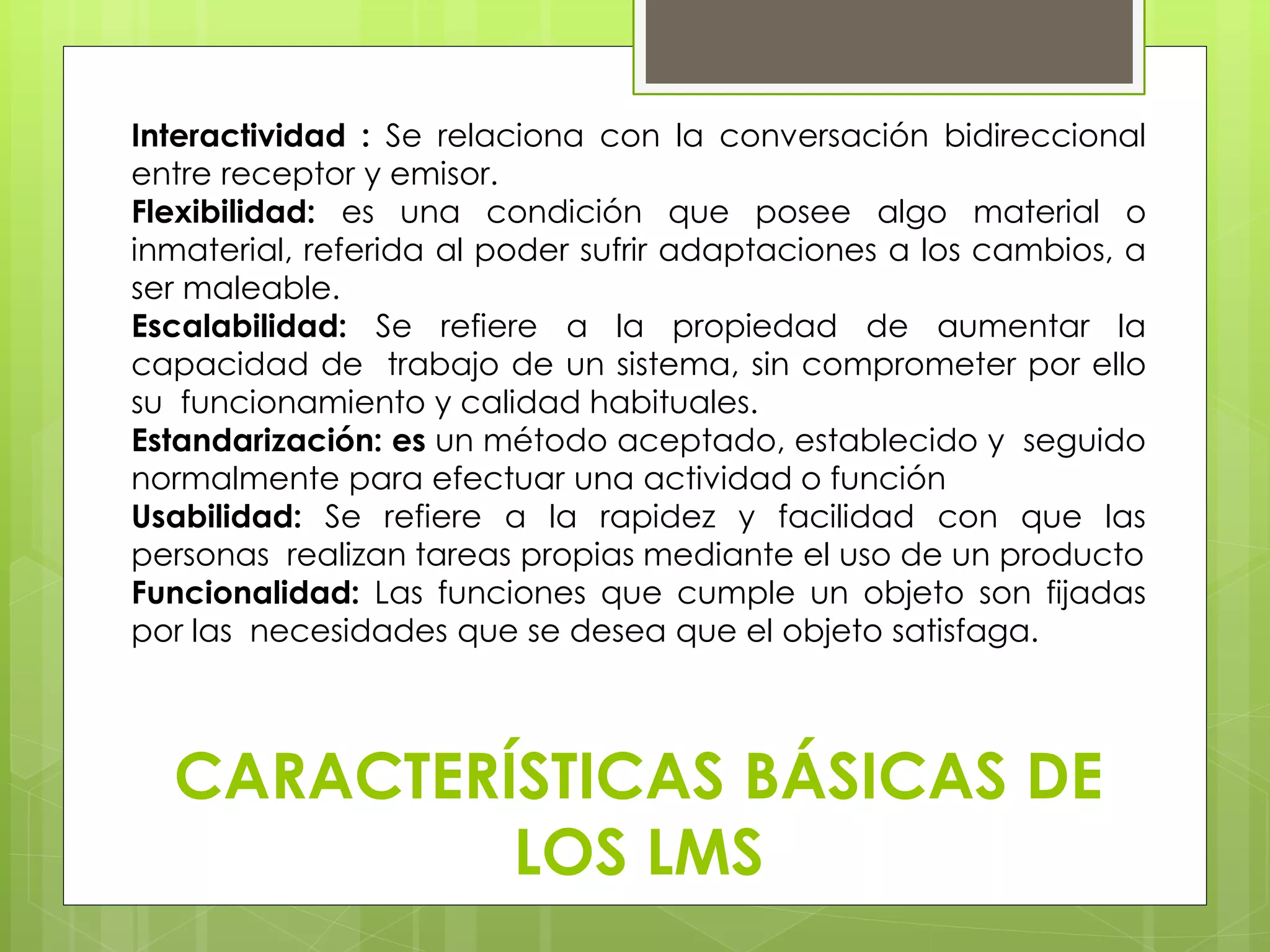 Interactividad : Se relaciona con la conversación bidireccional 
entre receptor y emisor. 
Flexibilidad: es una condición que posee algo material o 
inmaterial, referida al poder sufrir adaptaciones a los cambios, a 
ser maleable. 
Escalabilidad: Se refiere a la propiedad de aumentar la 
capacidad de trabajo de un sistema, sin comprometer por ello 
su funcionamiento y calidad habituales. 
Estandarización: es un método aceptado, establecido y seguido 
normalmente para efectuar una actividad o función 
Usabilidad: Se refiere a la rapidez y facilidad con que las 
personas realizan tareas propias mediante el uso de un producto 
Funcionalidad: Las funciones que cumple un objeto son fijadas 
por las necesidades que se desea que el objeto satisfaga. 
CARACTERÍSTICAS BÁSICAS DE 
LOS LMS 
 