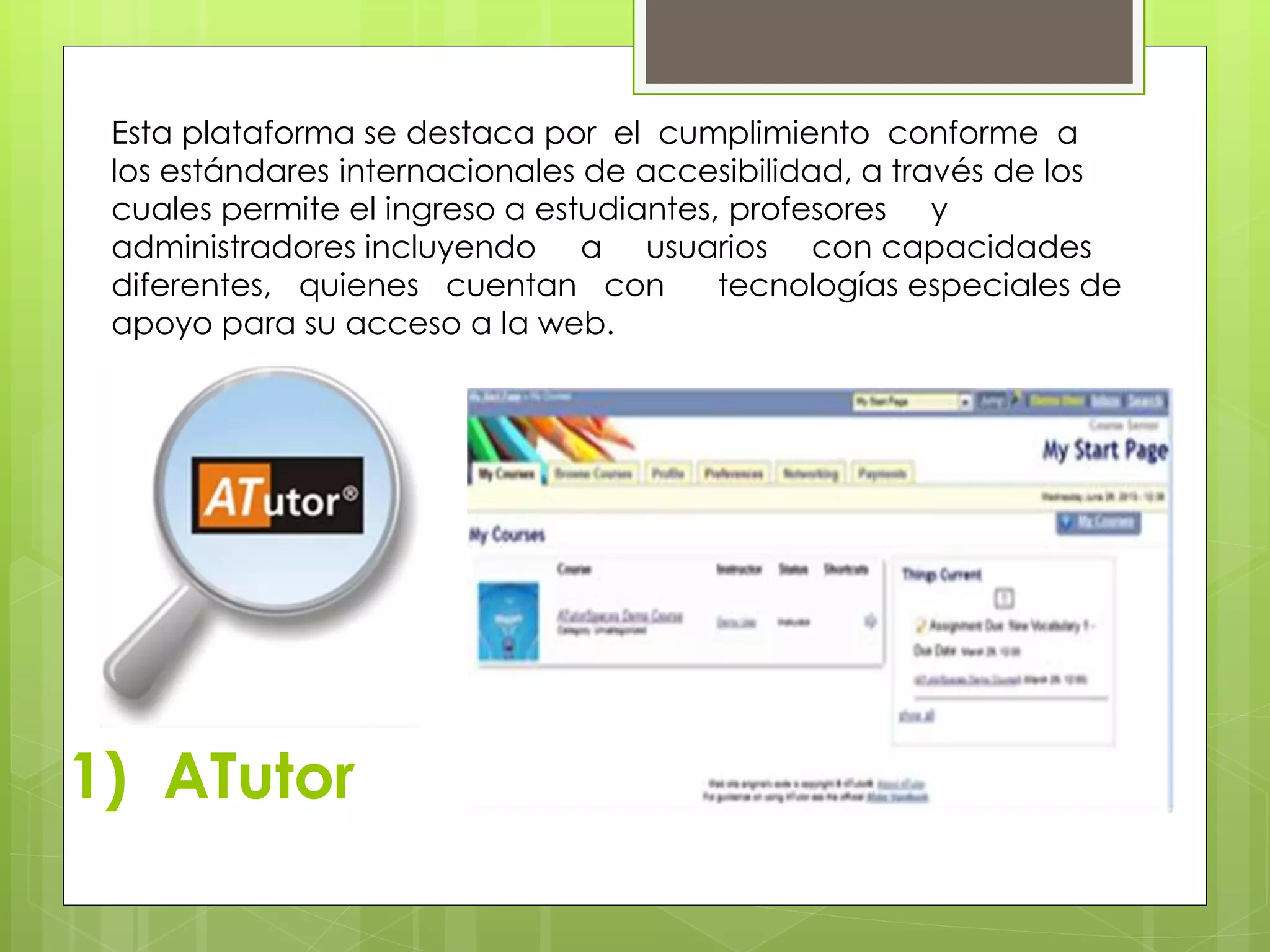 Esta plataforma se destaca por el cumplimiento conforme a 
los estándares internacionales de accesibilidad, a través de los 
cuales permite el ingreso a estudiantes, profesores y 
administradores incluyendo a usuarios con capacidades 
diferentes, quienes cuentan con tecnologías especiales de 
apoyo para su acceso a la web. 
1) ATutor 
 