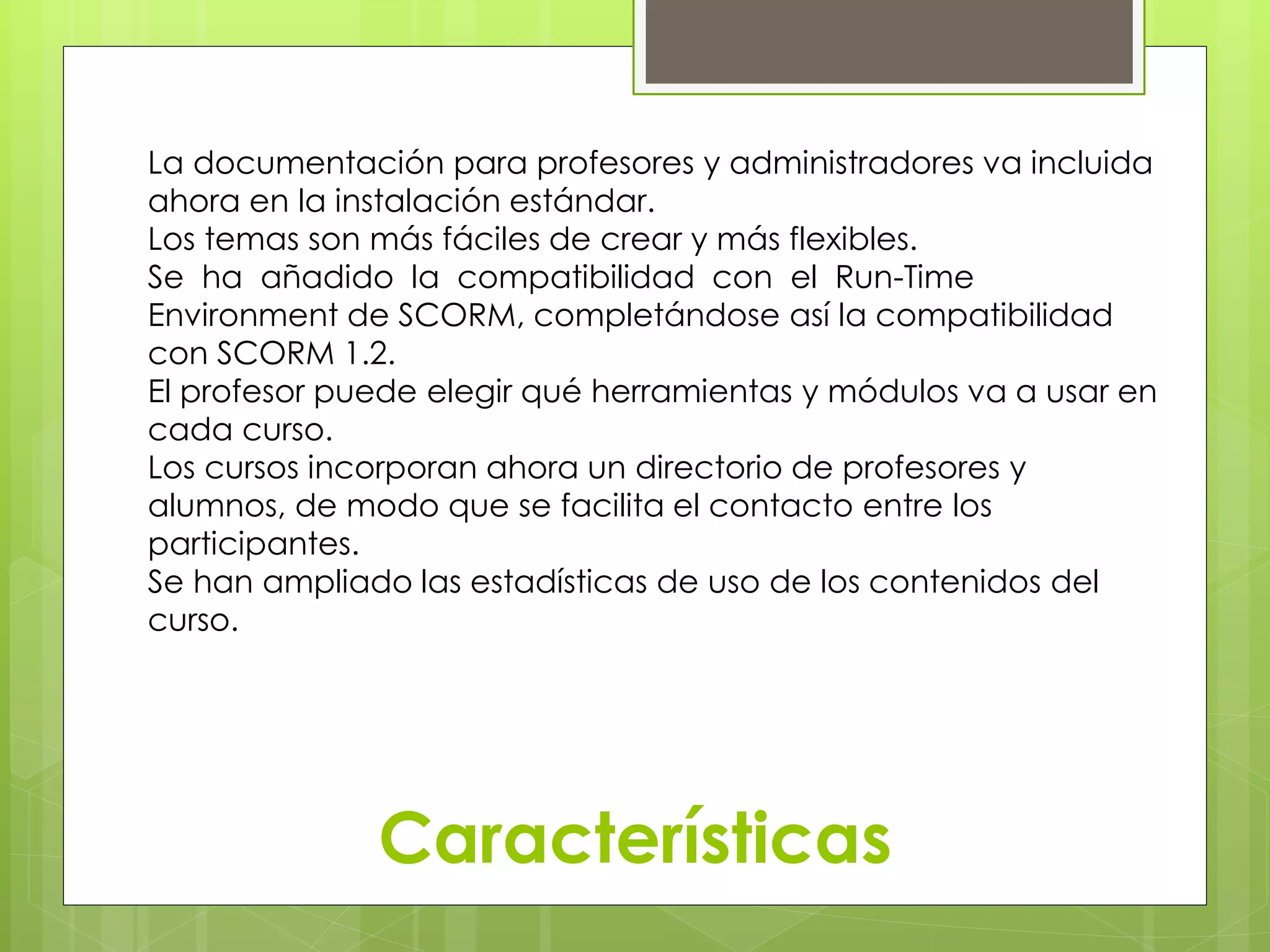 La documentación para profesores y administradores va incluida 
ahora en la instalación estándar. 
Los temas son más fáciles de crear y más flexibles. 
Se ha añadido la compatibilidad con el Run-Time 
Environment de SCORM, completándose así la compatibilidad 
con SCORM 1.2. 
El profesor puede elegir qué herramientas y módulos va a usar en 
cada curso. 
Los cursos incorporan ahora un directorio de profesores y 
alumnos, de modo que se facilita el contacto entre los 
participantes. 
Se han ampliado las estadísticas de uso de los contenidos del 
curso. 
Características 
 