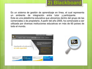 2) Blackboard 
Es un sistema de gestión de aprendizaje en línea, el cual representa 
un ambiente de integración entre tutor y participante. 
Esta es una plataforma educativa que ubicamos dentro del grupo de las 
comerciales o de propietario. A partir del año 2005, ha comenzado a ser 
utilizada por diversas instituciones educativas en más de 60 países de 
todo el mundo. 
 