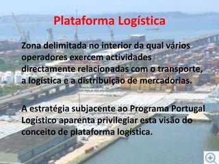 Plataforma LogísticaZona delimitada no interior da qual vários operadores exercem actividades directamente relacionadas com o transporte, a logística e a distribuição de mercadorias.	A estratégia subjacente ao Programa Portugal Logístico aparenta privilegiar esta visão do conceito de plataforma logística.